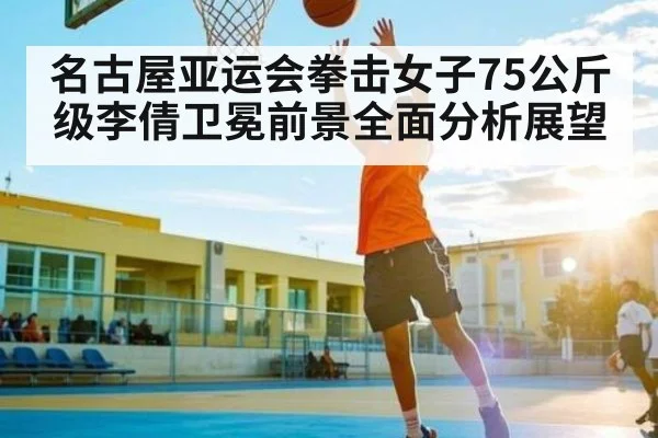 名古屋亚运会拳击女子75公斤级李倩卫冕前景全面分析展望（kaiyun）